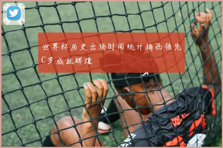 世界杯历史出场时间统计梅西领先C罗成就辉煌