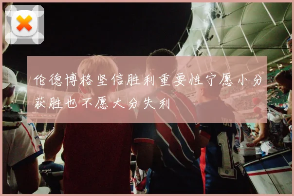 伦德博格坚信胜利重要性宁愿小分获胜也不愿大分失利
