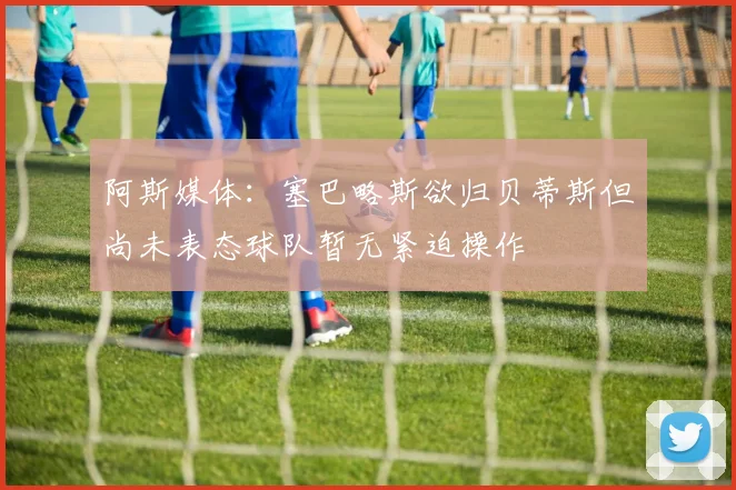 阿斯媒体：塞巴略斯欲归贝蒂斯但尚未表态球队暂无紧迫操作