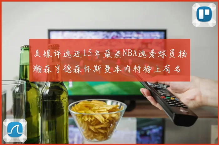 美媒评选近15年最差NBA选秀球员杨瀚森亨德森怀斯曼本内特榜上有名
