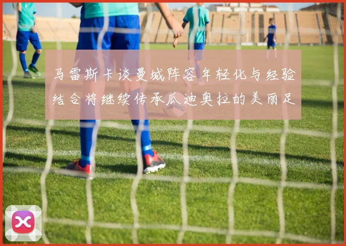 马雷斯卡谈曼城阵容年轻化与经验结合将继续传承瓜迪奥拉的美丽足球理念