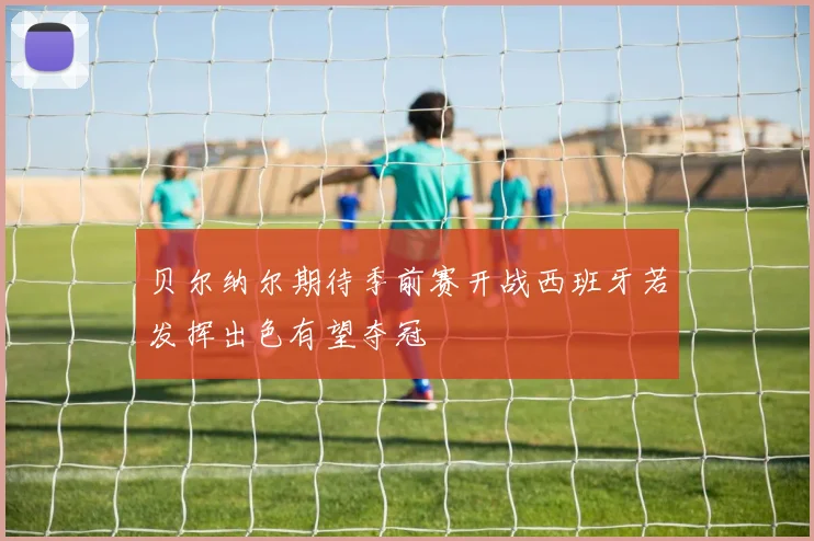 贝尔纳尔期待季前赛开战西班牙若发挥出色有望夺冠