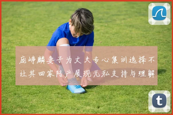 庞峥麟妻子为丈夫专心集训选择不让其回家陪产展现无私支持与理解