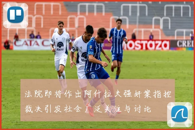 法院即将作出阿什拉夫强奸案指控裁决引发社会广泛关注与讨论