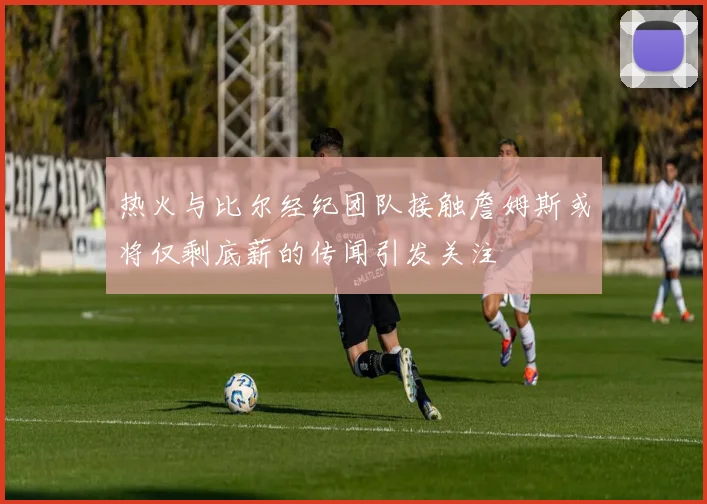 热火与比尔经纪团队接触詹姆斯或将仅剩底薪的传闻引发关注